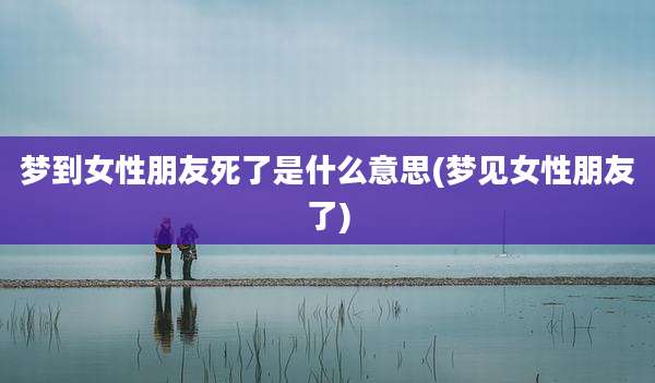 梦到女性朋友死了是什么意思(梦见女性朋友了)