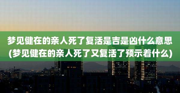 梦见健在的亲人死了复活是吉是凶什么意思(梦见健在的亲人死了又复活了预示着什么)