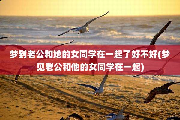 梦到老公和她的女同学在一起了好不好(梦见老公和他的女同学在一起)