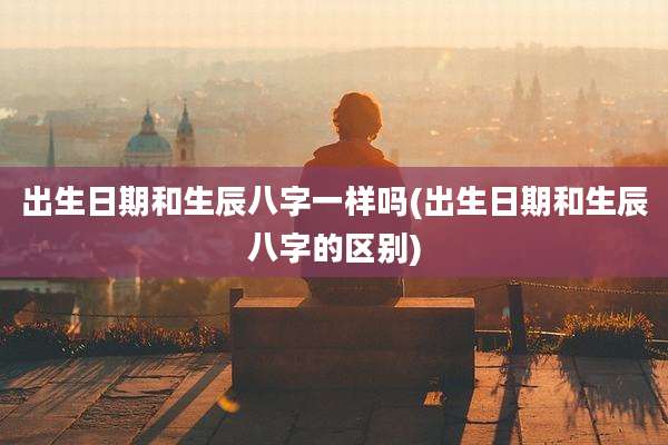 出生日期和生辰八字一样吗(出生日期和生辰八字的区别)
