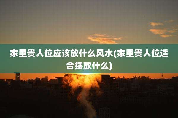 家里贵人位应该放什么风水(家里贵人位适合摆放什么)