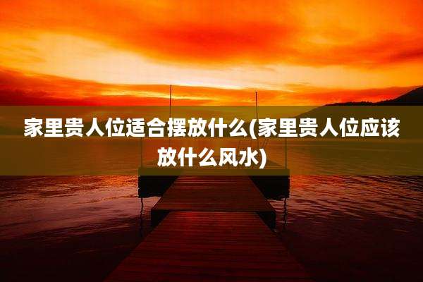 家里贵人位适合摆放什么(家里贵人位应该放什么风水)
