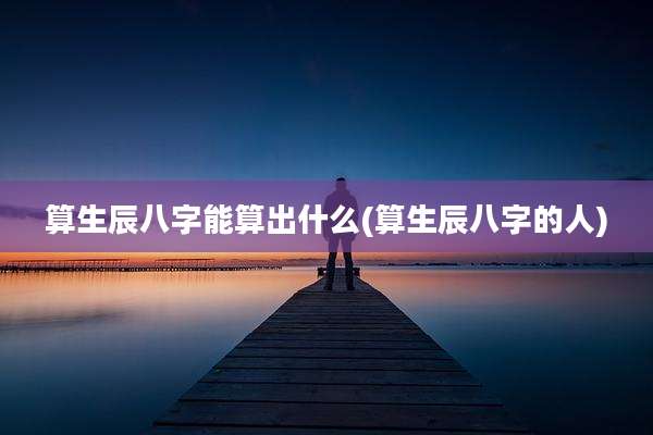 算生辰八字能算出什么(算生辰八字的人)