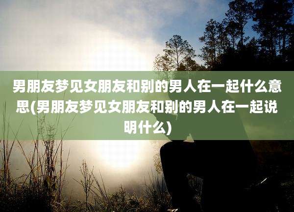 男朋友梦见女朋友和别的男人在一起什么意思(男朋友梦见女朋友和别的男人在一起说明什么)