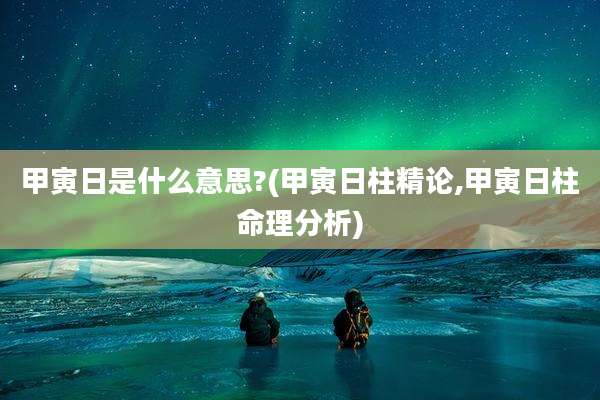 甲寅日是什么意思?(甲寅日柱精论,甲寅日柱命理分析)
