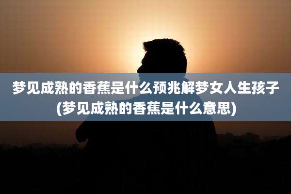梦见成熟的香蕉是什么预兆解梦女人生孩子(梦见成熟的香蕉是什么意思)