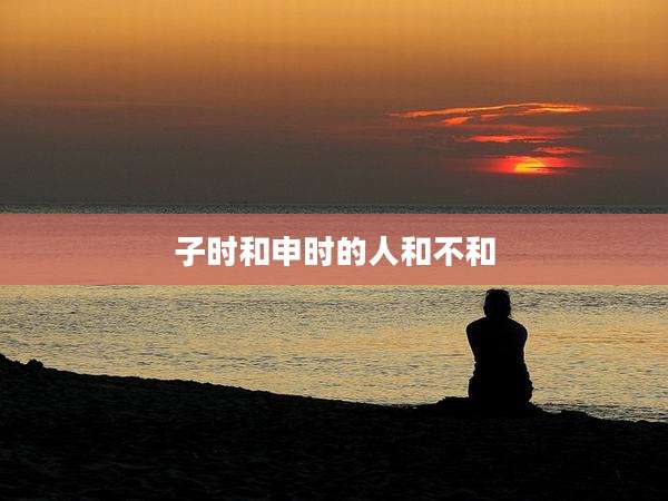 子时和申时的人和不和