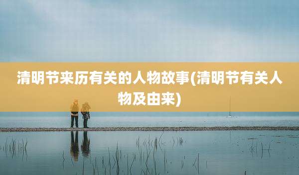 清明节来历有关的人物故事(清明节有关人物及由来)