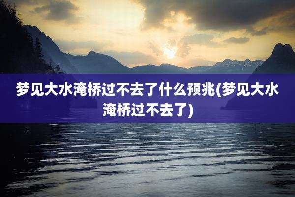 梦见大水淹桥过不去了什么预兆(梦见大水淹桥过不去了)