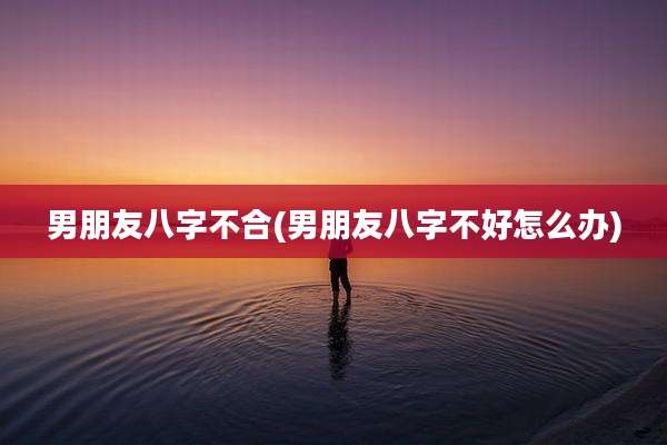 男朋友八字不合(男朋友八字不好怎么办)