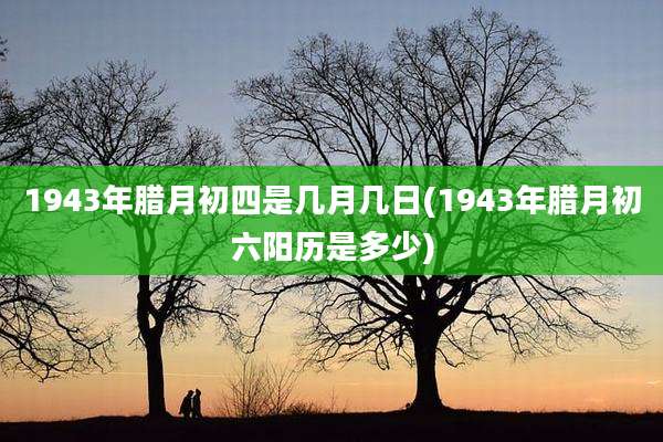 1943年腊月初四是几月几日(1943年腊月初六阳历是多少)