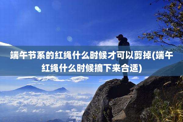 端午节系的红绳什么时候才可以剪掉(端午红绳什么时候摘下来合适)