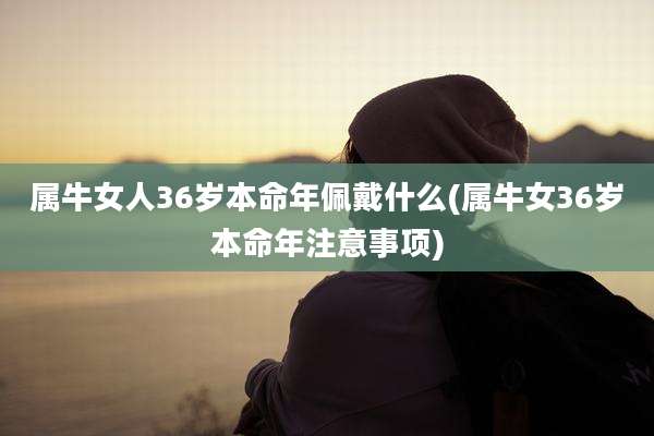 属牛女人36岁本命年佩戴什么(属牛女36岁本命年注意事项)