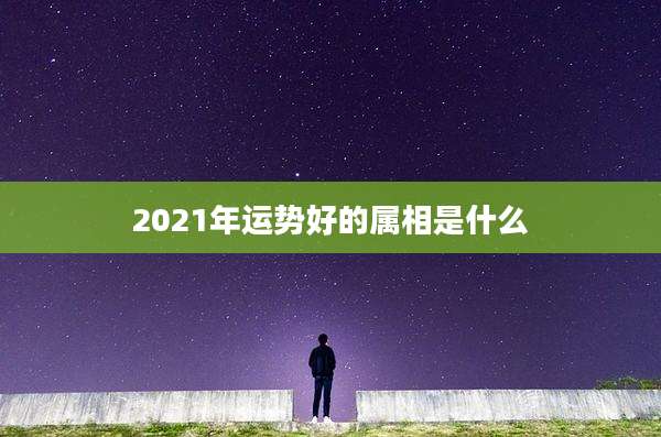 2021年运势好的属相是什么