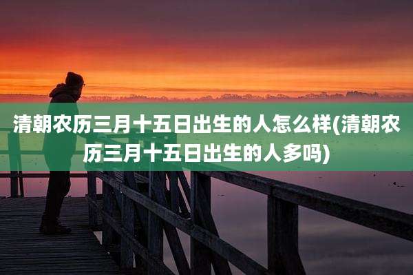清朝农历三月十五日出生的人怎么样(清朝农历三月十五日出生的人多吗)