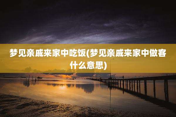 梦见亲戚来家中吃饭(梦见亲戚来家中做客什么意思)