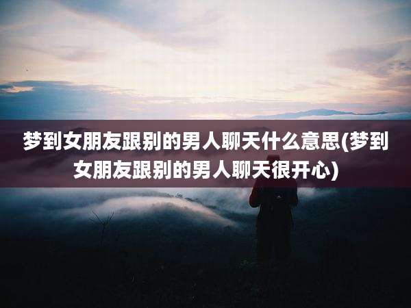 梦到女朋友跟别的男人聊天什么意思(梦到女朋友跟别的男人聊天很开心)