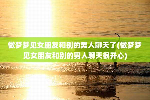 做梦梦见女朋友和别的男人聊天了(做梦梦见女朋友和别的男人聊天很开心)