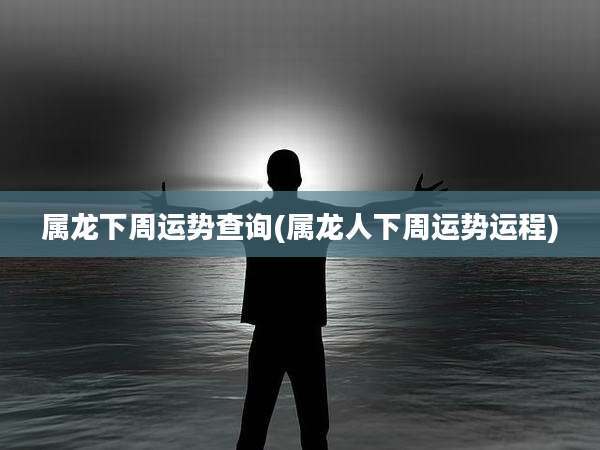 属龙下周运势查询(属龙人下周运势运程)