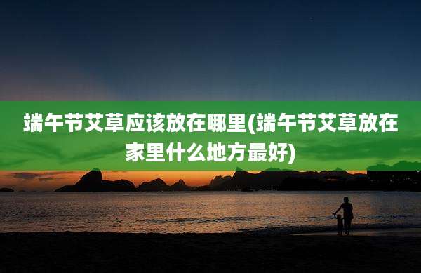端午节艾草应该放在哪里(端午节艾草放在家里什么地方最好)