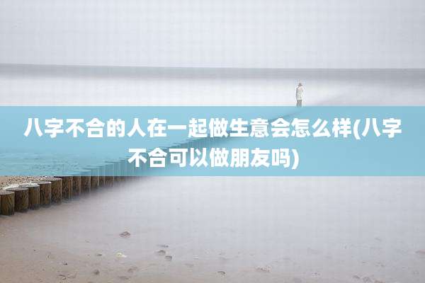 八字不合的人在一起做生意会怎么样(八字不合可以做朋友吗)