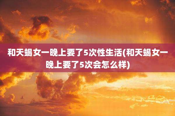 和天蝎女一晚上要了5次性生活(和天蝎女一晚上要了5次会怎么样)