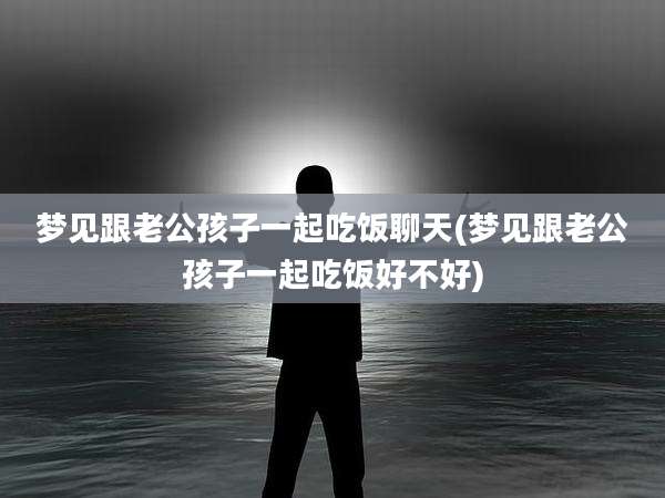 梦见跟老公孩子一起吃饭聊天(梦见跟老公孩子一起吃饭好不好)