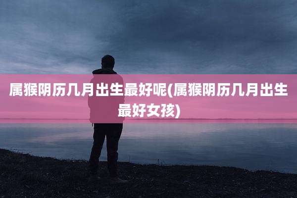 属猴阴历几月出生最好呢(属猴阴历几月出生最好女孩)