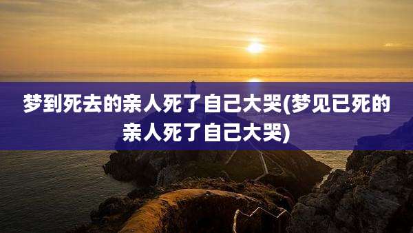 梦到死去的亲人死了自己大哭(梦见已死的亲人死了自己大哭)