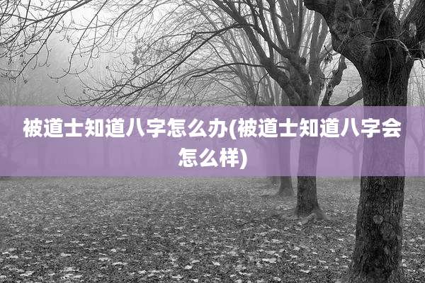 被道士知道八字怎么办(被道士知道八字会怎么样)