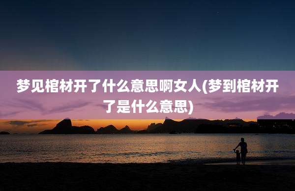 梦见棺材开了什么意思啊女人(梦到棺材开了是什么意思)