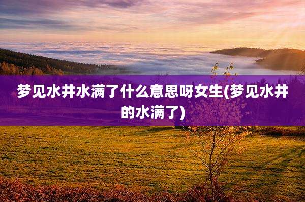 梦见水井水满了什么意思呀女生(梦见水井的水满了)