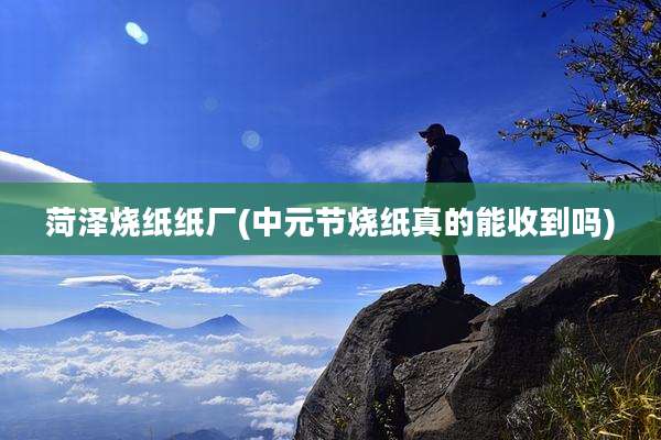 菏泽烧纸纸厂(中元节烧纸真的能收到吗)