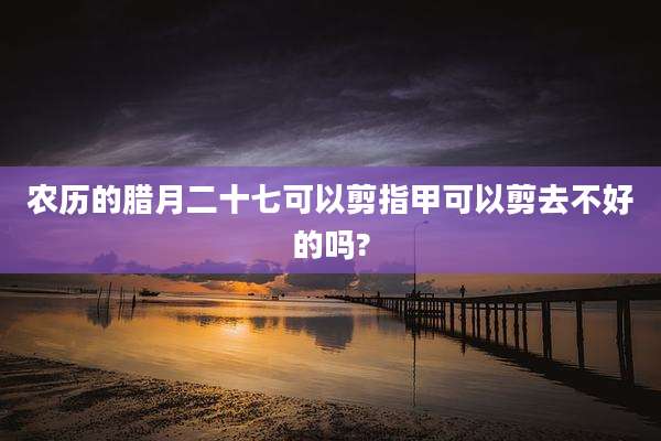 农历的腊月二十七可以剪指甲可以剪去不好的吗?