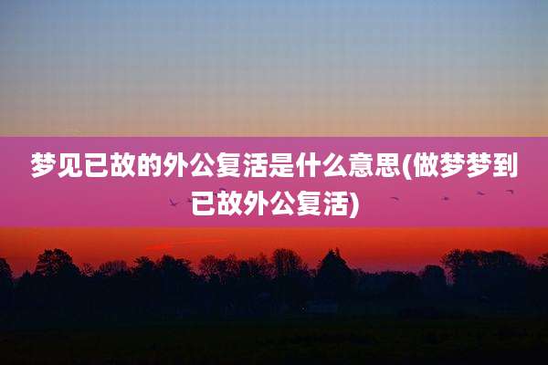 梦见已故的外公复活是什么意思(做梦梦到已故外公复活)
