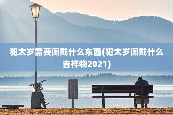 犯太岁需要佩戴什么东西(犯太岁佩戴什么吉祥物2021)