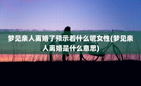 梦见亲人离婚了预示着什么呢女性(梦见亲人离婚是什么意思)