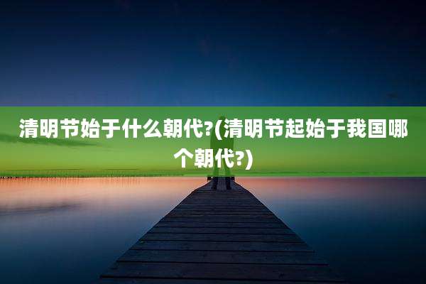 清明节始于什么朝代?(清明节起始于我国哪个朝代?)