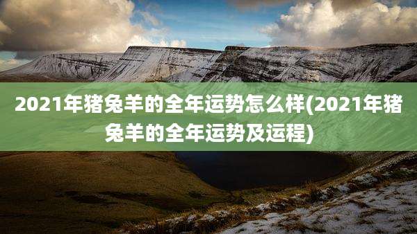 2021年猪兔羊的全年运势怎么样(2021年猪兔羊的全年运势及运程)