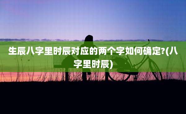 生辰八字里时辰对应的两个字如何确定?(八字里时辰)