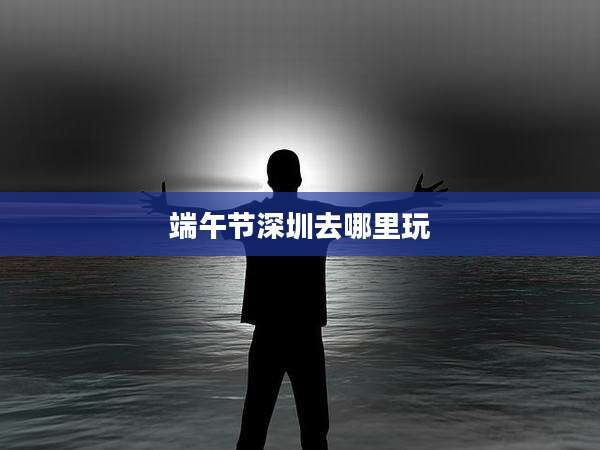 端午节深圳去哪里玩