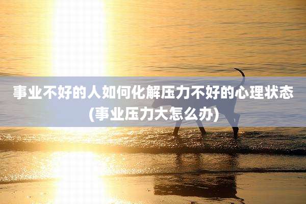 事业不好的人如何化解压力不好的心理状态(事业压力大怎么办)