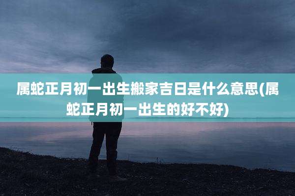 属蛇正月初一出生搬家吉日是什么意思(属蛇正月初一出生的好不好)