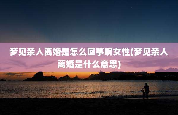 梦见亲人离婚是怎么回事啊女性(梦见亲人离婚是什么意思)