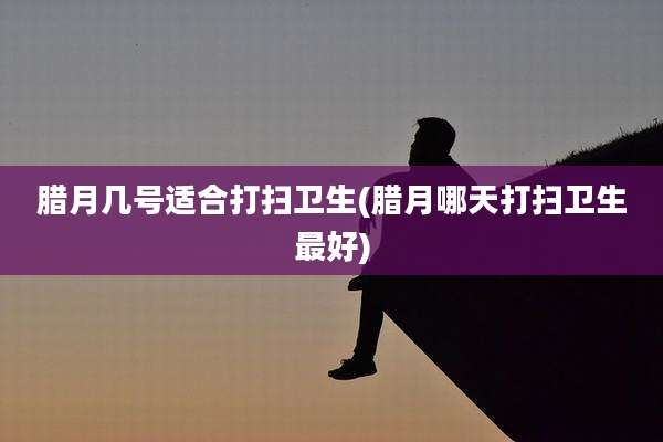 腊月几号适合打扫卫生(腊月哪天打扫卫生最好)