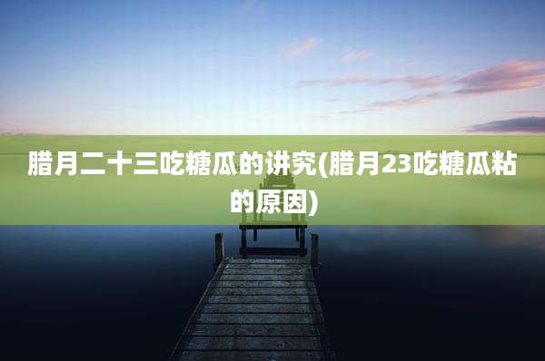 腊月二十三吃糖瓜的讲究(腊月23吃糖瓜粘的原因)