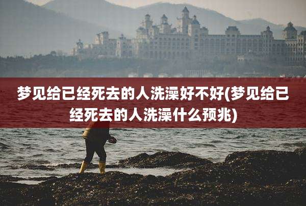 梦见给已经死去的人洗澡好不好(梦见给已经死去的人洗澡什么预兆)