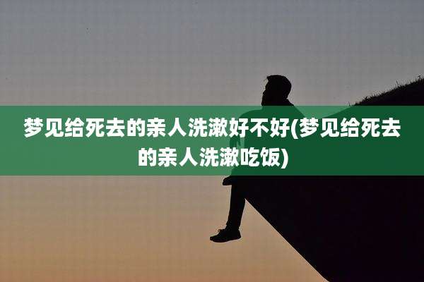 梦见给死去的亲人洗漱好不好(梦见给死去的亲人洗漱吃饭)