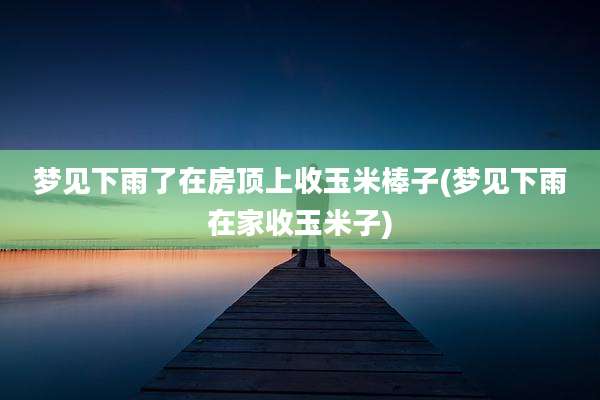 梦见下雨了在房顶上收玉米棒子(梦见下雨在家收玉米子)
