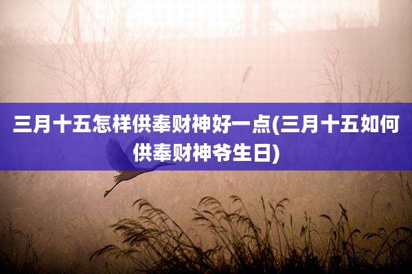 三月十五怎样供奉财神好一点(三月十五如何供奉财神爷生日)